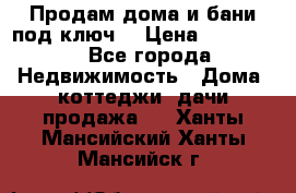 Продам дома и бани под ключ. › Цена ­ 300 000 - Все города Недвижимость » Дома, коттеджи, дачи продажа   . Ханты-Мансийский,Ханты-Мансийск г.